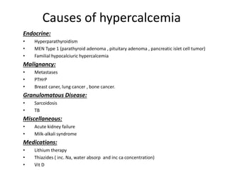 Causes of hypercalcemia 
Endocrine: 
• Hyperparathyroidism 
• MEN Type 1 (parathyroid adenoma , pituitary adenoma , pancreatic islet cell tumor) 
• Familial hypocalciuric hypercalcemia 
Malignancy: 
• Metastases 
• PTHrP 
• Breast caner, lung cancer , bone cancer. 
Granulomatous Disease: 
• Sarcoidosis 
• TB 
Miscellaneous: 
• Acute kidney failure 
• Milk-alkali syndrome 
Medications: 
• Lithium therapy 
• Thiazides ( inc. Na, water absorp and inc ca concentration) 
• Vit D 
 