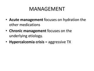 MANAGEMENT 
• Acute management focuses on hydration the 
other medications 
• Chronic management focuses on the 
underlying etiology. 
• Hypercalcemia crisis = aggressive TX 
 
