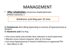 MANAGEMENT 
• After rehydration: intravenous bisphosphonates 
(inhibits osteoclast. ) 
Zoledronic acid 4mg over 15 mins 
Or Pamidronate 30 to 90mg (depending on severity of hypocalcaemia) at 
20mg/hr 
Or Ibandronic acid 2 to 4mg 
• Give more slowly and consider dose reduction in renal impairment 
• Monitor serum calcium response -after at 2 to 4 days 
• Can cause hypocalcaemia if vitamin D deficiency or suppressed PTH 
• Max effects in 1W. 
 