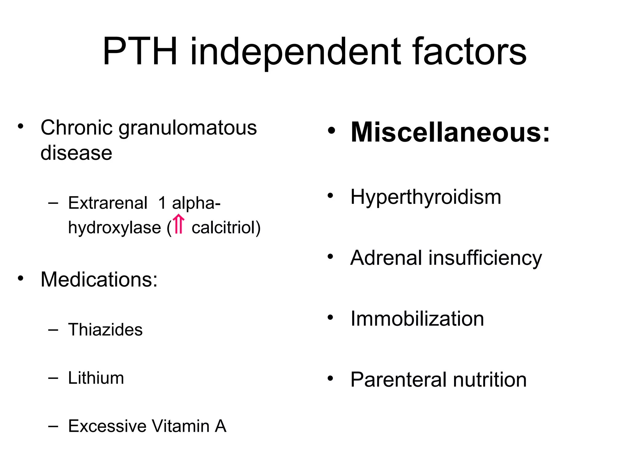 PTH independent factors
• Chronic granulomatous
disease
– Extrarenal 1 alpha-
hydroxylase (⇑ calcitriol)
• Medications:
– Thiazides
– Lithium
– Excessive Vitamin A
• Miscellaneous:
• Hyperthyroidism
• Adrenal insufficiency
• Immobilization
• Parenteral nutrition
 
