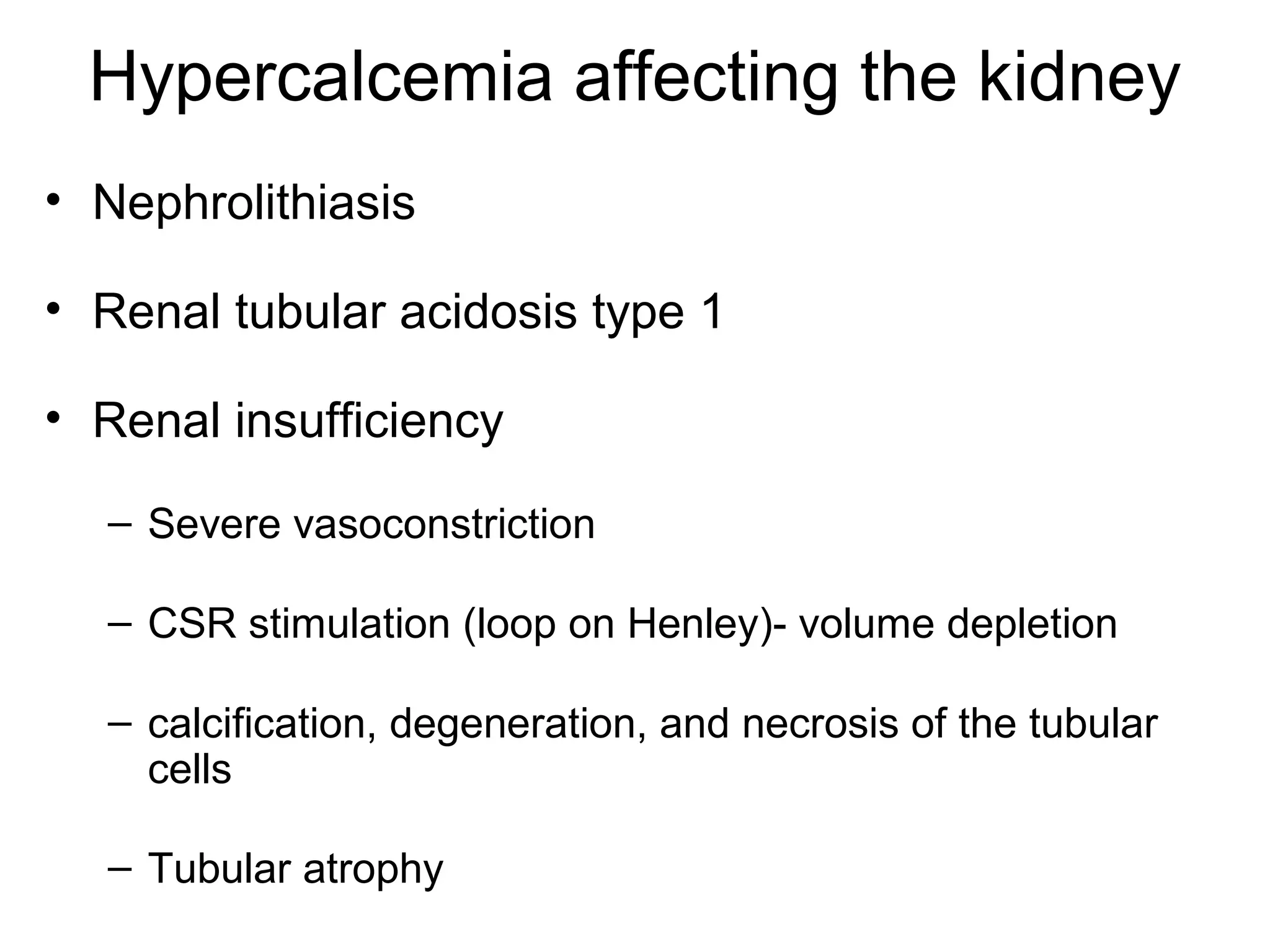 Hypercalcemia affecting the kidney
• Nephrolithiasis
• Renal tubular acidosis type 1
• Renal insufficiency
– Severe vasoconstriction
– CSR stimulation (loop on Henley)- volume depletion
– calcification, degeneration, and necrosis of the tubular
cells
– Tubular atrophy
 