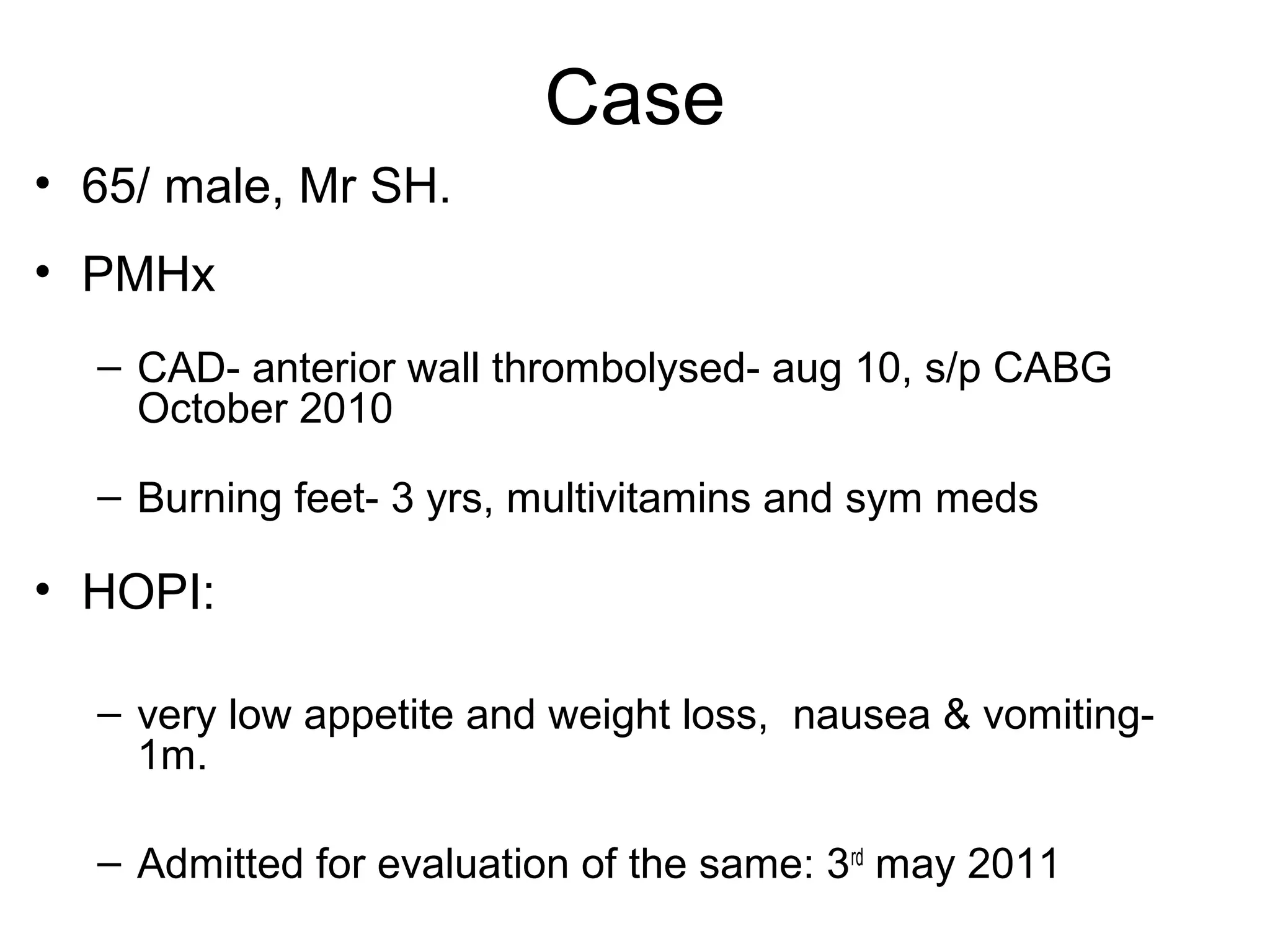 Case
• 65/ male, Mr SH.
• PMHx
– CAD- anterior wall thrombolysed- aug 10, s/p CABG
October 2010
– Burning feet- 3 yrs, multivitamins and sym meds
• HOPI:
– very low appetite and weight loss, nausea & vomiting-
1m.
– Admitted for evaluation of the same: 3rd
may 2011
 