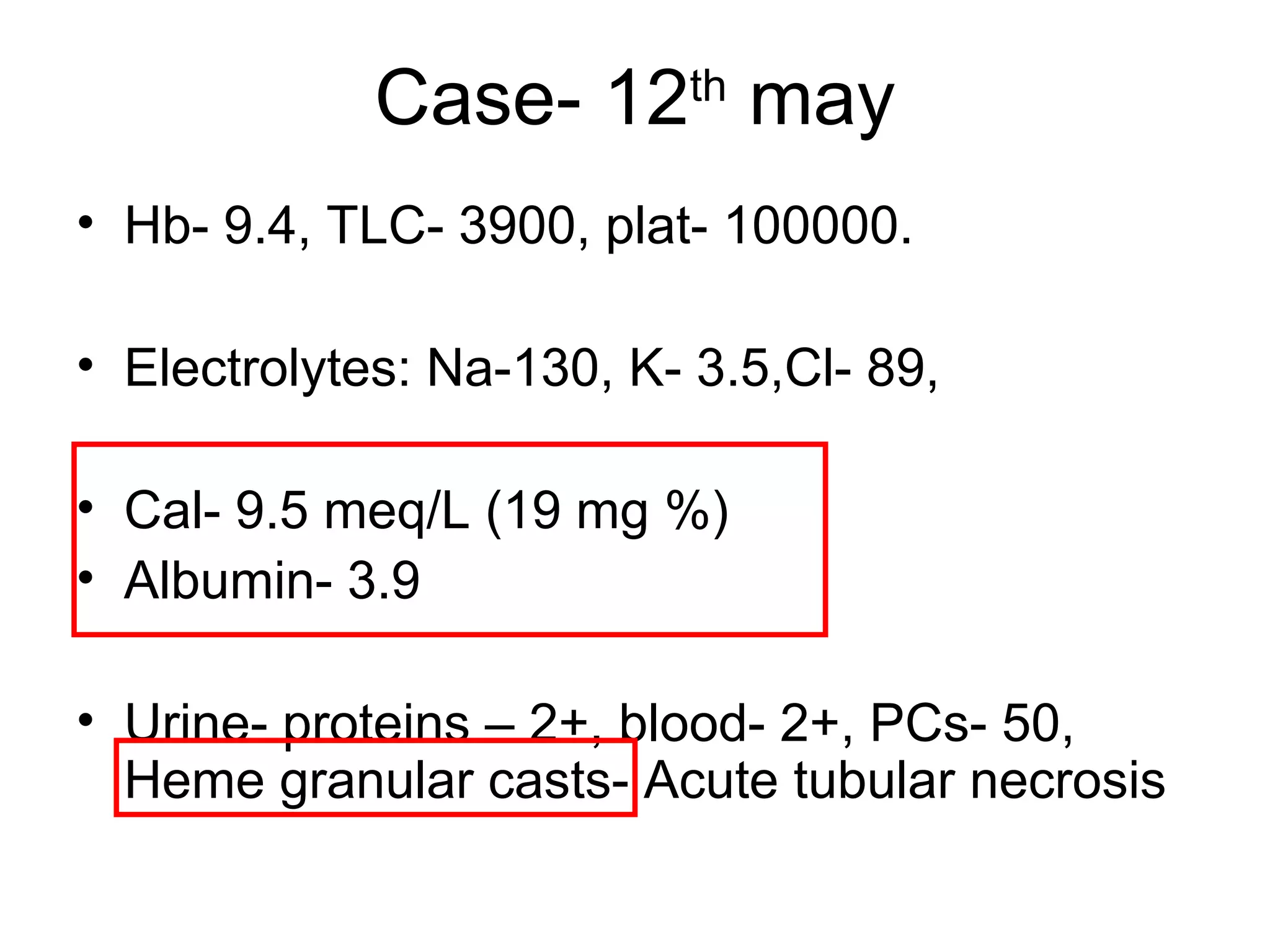Case- 12th
may
• Hb- 9.4, TLC- 3900, plat- 100000.
• Electrolytes: Na-130, K- 3.5,Cl- 89,
• Cal- 9.5 meq/L (19 mg %)
• Albumin- 3.9
• Urine- proteins – 2+, blood- 2+, PCs- 50,
Heme granular casts- Acute tubular necrosis
 