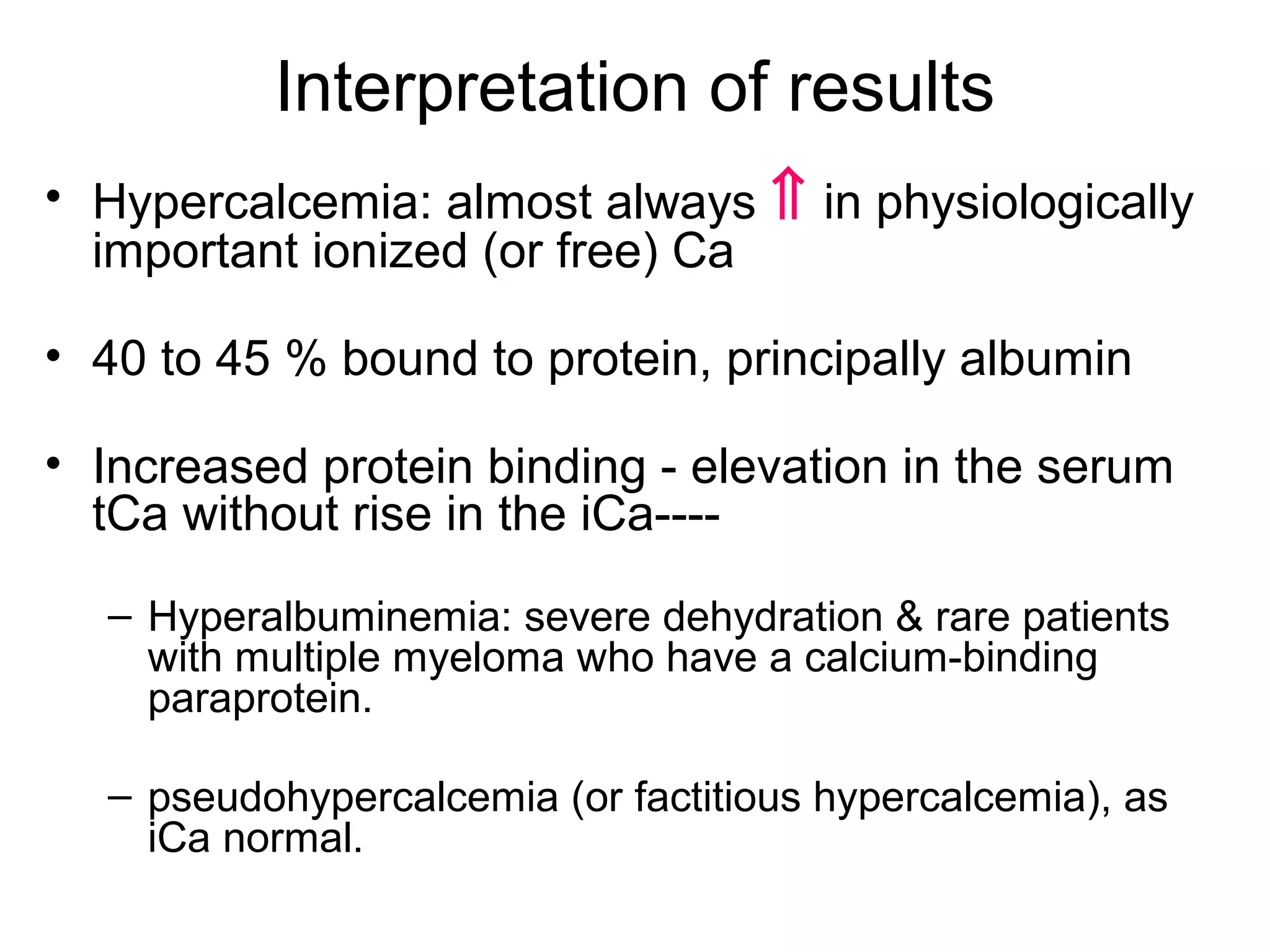 Interpretation of results
• Hypercalcemia: almost always ⇑ in physiologically
important ionized (or free) Ca
• 40 to 45 % bound to protein, principally albumin
• Increased protein binding - elevation in the serum
tCa without rise in the iCa----
– Hyperalbuminemia: severe dehydration & rare patients
with multiple myeloma who have a calcium-binding
paraprotein.
– pseudohypercalcemia (or factitious hypercalcemia), as
iCa normal.
 