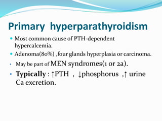 Primary hyperparathyroidism
 Most common cause of PTH-dependent
hypercalcemia.
 Adenoma(80%) ,four glands hyperplasia or carcinoma.
• May be part of MEN syndromes(1 or 2a).
• Typically : ↑PTH , ↓phosphorus ,↑ urine
Ca excretion.
 