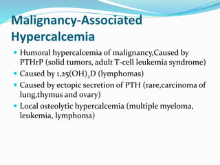 Malignancy-Associated
Hypercalcemia
 Humoral hypercalcemia of malignancy,Caused by
PTHrP (solid tumors, adult T-cell leukemia syndrome)
 Caused by 1,25(OH)2D (lymphomas)
 Caused by ectopic secretion of PTH (rare,carcinoma of
lung,thymus and ovary)
 Local osteolytic hypercalcemia (multiple myeloma,
leukemia, lymphoma)
 