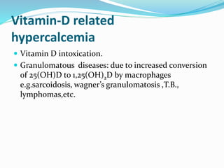 Vitamin-D related
hypercalcemia
 Vitamin D intoxication.
 Granulomatous diseases: due to increased conversion
of 25(OH)D to 1,25(OH)2D by macrophages
e.g.sarcoidosis, wagner’s granulomatosis ,T.B.,
lymphomas,etc.
 