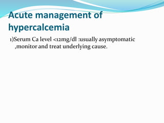 Acute management of
hypercalcemia
1)Serum Ca level <12mg/dl :usually asymptomatic
,monitor and treat underlying cause.
 