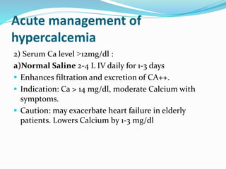 Acute management of
hypercalcemia
2) Serum Ca level ˃12mg/dl :
a)Normal Saline 2-4 L IV daily for 1-3 days
 Enhances filtration and excretion of CA++.
 Indication: Ca > 14 mg/dl, moderate Calcium with
symptoms.
 Caution: may exacerbate heart failure in elderly
patients. Lowers Calcium by 1-3 mg/dl
 
