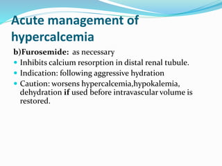 Acute management of
hypercalcemia
b)Furosemide: as necessary
 Inhibits calcium resorption in distal renal tubule.
 Indication: following aggressive hydration
 Caution: worsens hypercalcemia,hypokalemia,
dehydration if used before intravascular volume is
restored.
 