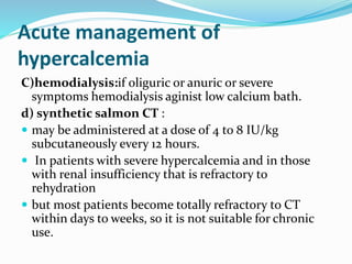Acute management of
hypercalcemia
C)hemodialysis:if oliguric or anuric or severe
symptoms hemodialysis aginist low calcium bath.
d) synthetic salmon CT :
 may be administered at a dose of 4 to 8 IU/kg
subcutaneously every 12 hours.
 In patients with severe hypercalcemia and in those
with renal insufficiency that is refractory to
rehydration
 but most patients become totally refractory to CT
within days to weeks, so it is not suitable for chronic
use.
 