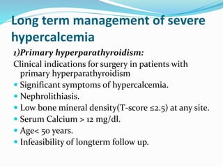 Long term management of severe
hypercalcemia
1)Primary hyperparathyroidism:
Clinical indications for surgery in patients with
primary hyperparathyroidism
 Significant symptoms of hypercalcemia.
 Nephrolithiasis.
 Low bone mineral density(T-score ≤2.5) at any site.
 Serum Calcium > 12 mg/dl.
 Age< 50 years.
 Infeasibility of longterm follow up.
 