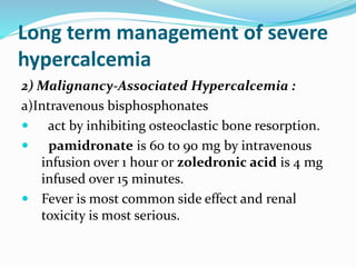 Long term management of severe
hypercalcemia
2) Malignancy-Associated Hypercalcemia :
a)Intravenous bisphosphonates
 act by inhibiting osteoclastic bone resorption.
 pamidronate is 60 to 90 mg by intravenous
infusion over 1 hour or zoledronic acid is 4 mg
infused over 15 minutes.
 Fever is most common side effect and renal
toxicity is most serious.
 