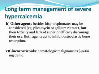 Long term management of severe
hypercalcemia
b) Other agents besides bisphosphonates may be
considered (eg, plicamycin or gallium nitrate), but
their toxicity and lack of superior efficacy discourage
their use. Both agents act to inhibit osteoclastic bone
resorption.
c)Glucocorticoids: hematologic malignancies (40-60
mg daily).
 