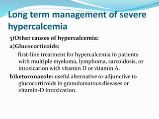 Long term management of severe
hypercalcemia
3)Other causes of hypercalcemia:
a)Glucocorticoids:
first-line treatment for hypercalcemia in patients
with multiple myeloma, lymphoma, sarcoidosis, or
intoxication with vitamin D or vitamin A.
b)ketoconazole: useful alternative or adjunctive to
glucocorticoids in granulomatous diseases or
vitamin-D intoxication.
 