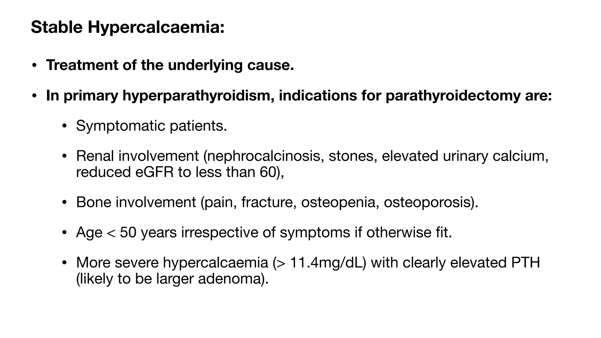 Stable Hypercalcaemia:
• Treatment of the underlying cause.
• In primary hyperparathyroidism, indications for parathyroidectomy are:
• Symptomatic patients.
• Renal involvement (nephrocalcinosis, stones, elevated urinary calcium,
reduced eGFR to less than 60),
• Bone involvement (pain, fracture, osteopenia, osteoporosis).
• Age < 50 years irrespective of symptoms if otherwise
fi
t.
• More severe hypercalcaemia (> 11.4mg/dL) with clearly elevated PTH
(likely to be larger adenoma).
 