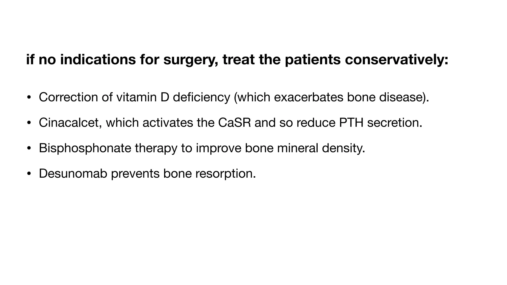 if no indications for surgery, treat the patients conservatively:
• Correction of vitamin D de
fi
ciency (which exacerbates bone disease).
• Cinacalcet, which activates the CaSR and so reduce PTH secretion.
• Bisphosphonate therapy to improve bone mineral density.
• Desunomab prevents bone resorption.
 