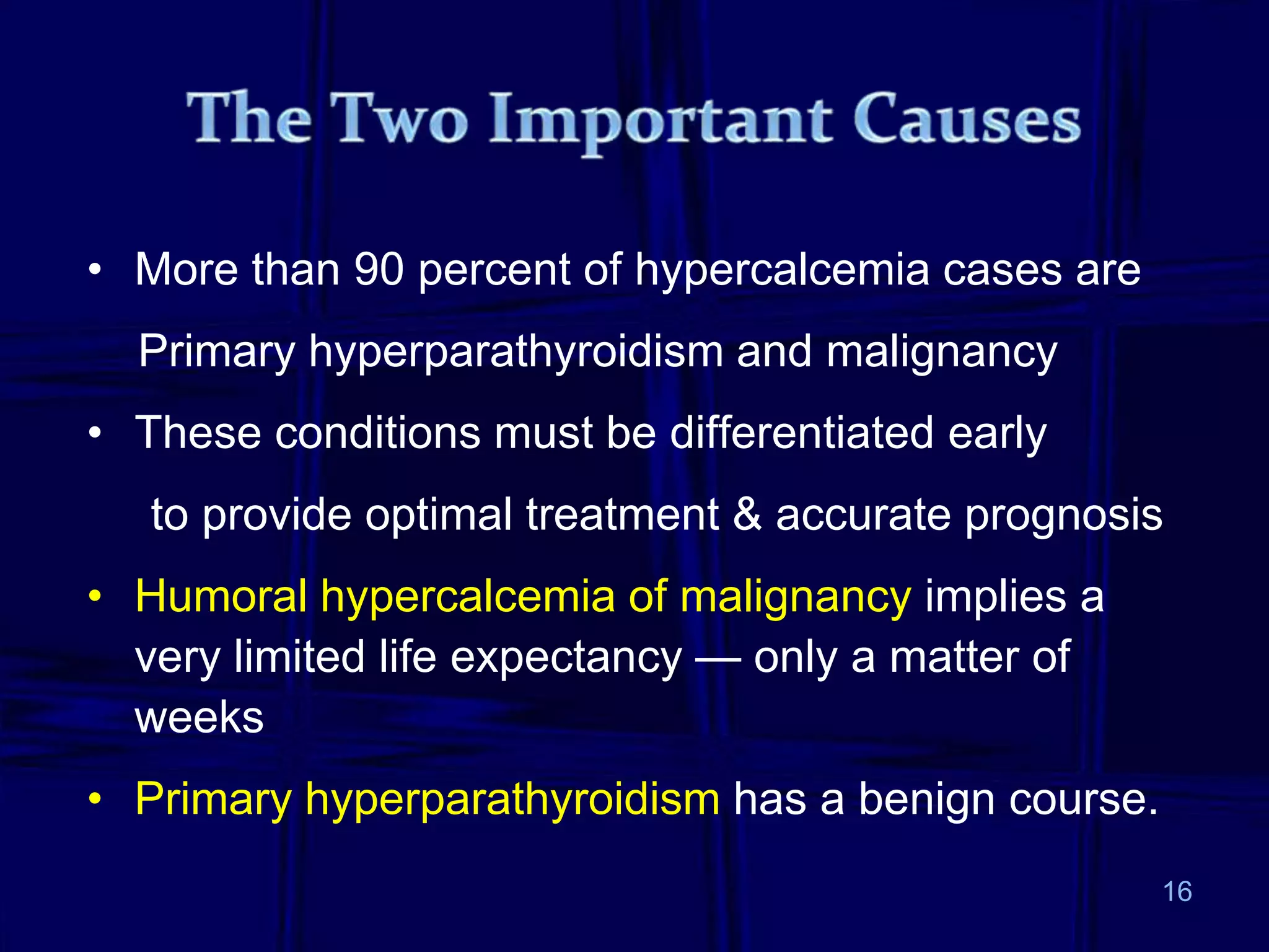 • More than 90 percent of hypercalcemia cases are
Primary hyperparathyroidism and malignancy
• These conditions must be differentiated early
to provide optimal treatment & accurate prognosis
• Humoral hypercalcemia of malignancy implies a
very limited life expectancy — only a matter of
weeks
• Primary hyperparathyroidism has a benign course.
16
 