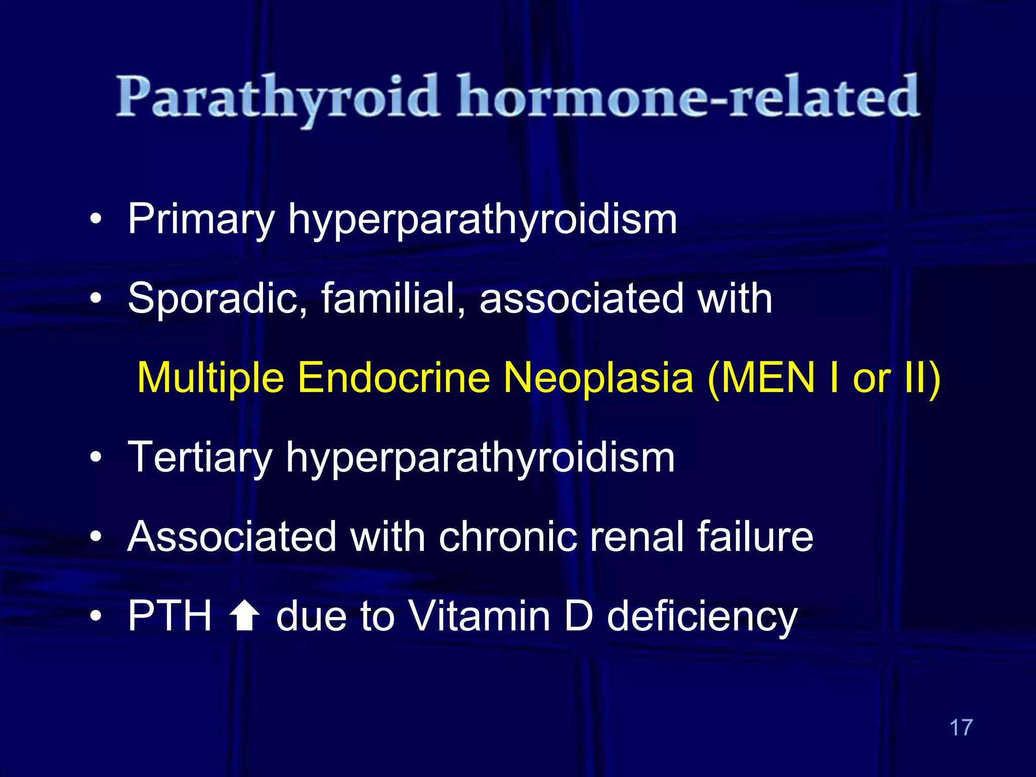 • Primary hyperparathyroidism
• Sporadic, familial, associated with
Multiple Endocrine Neoplasia (MEN I or II)
• Tertiary hyperparathyroidism
• Associated with chronic renal failure
• PTH  due to Vitamin D deficiency
17
 