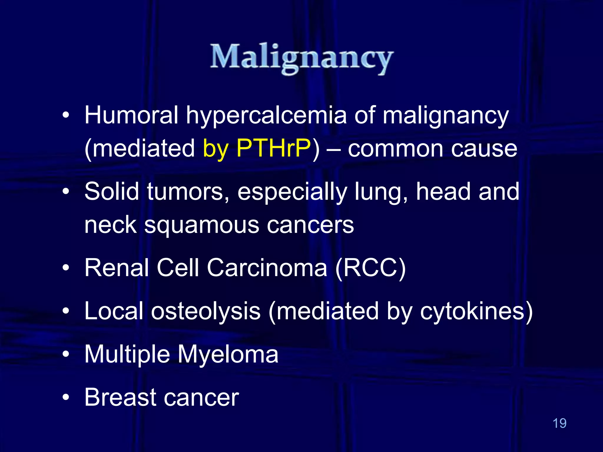 • Humoral hypercalcemia of malignancy
(mediated by PTHrP) – common cause
• Solid tumors, especially lung, head and
neck squamous cancers
• Renal Cell Carcinoma (RCC)
• Local osteolysis (mediated by cytokines)
• Multiple Myeloma
• Breast cancer
19
 