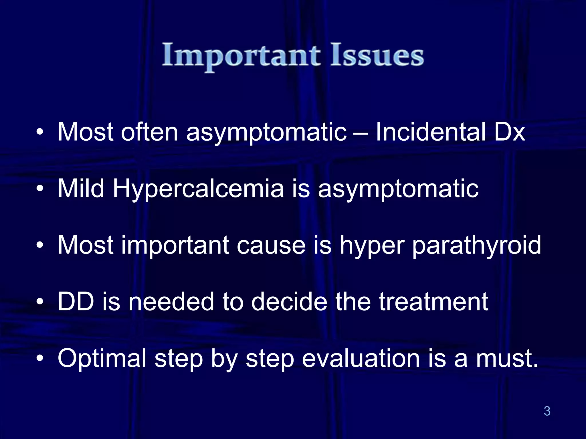 • Most often asymptomatic – Incidental Dx
• Mild Hypercalcemia is asymptomatic
• Most important cause is hyper parathyroid
• DD is needed to decide the treatment
• Optimal step by step evaluation is a must.
3
 