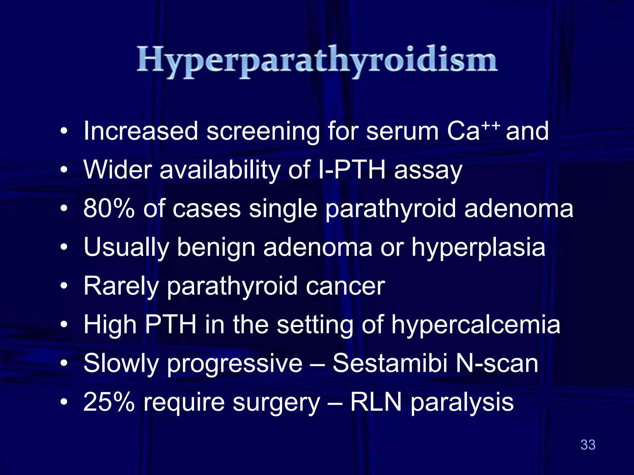 33
• Increased screening for serum Ca++ and
• Wider availability of I-PTH assay
• 80% of cases single parathyroid adenoma
• Usually benign adenoma or hyperplasia
• Rarely parathyroid cancer
• High PTH in the setting of hypercalcemia
• Slowly progressive – Sestamibi N-scan
• 25% require surgery – RLN paralysis
 
