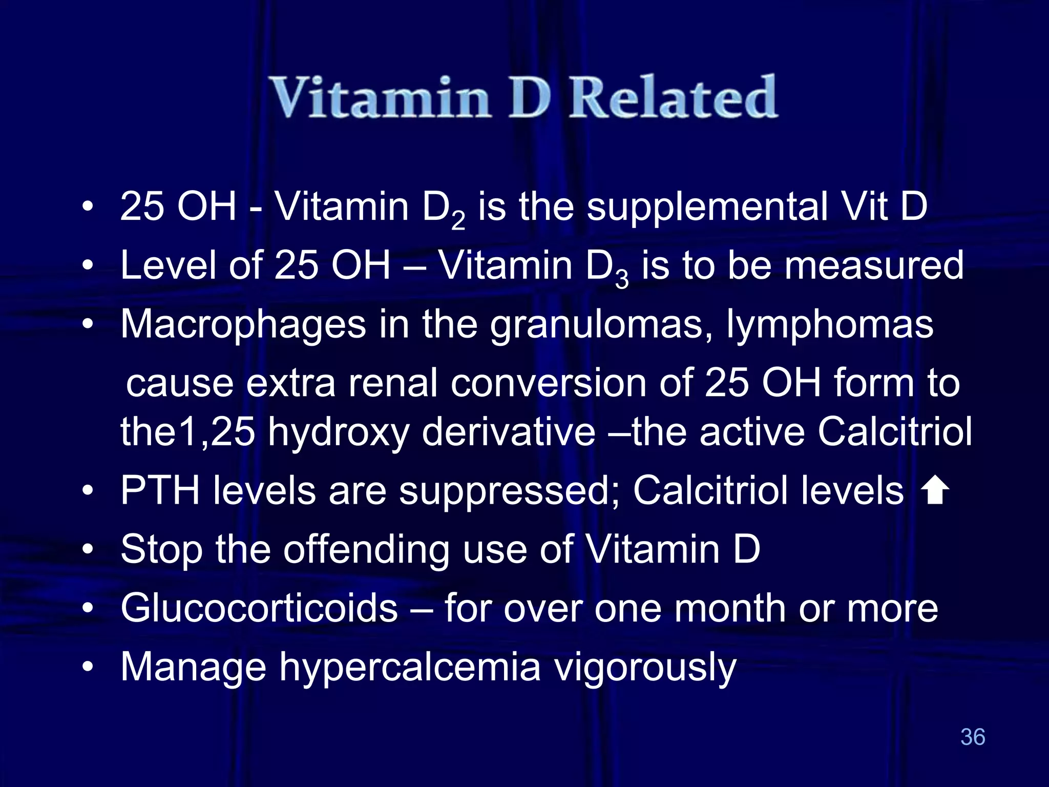 36
• 25 OH - Vitamin D2 is the supplemental Vit D
• Level of 25 OH – Vitamin D3 is to be measured
• Macrophages in the granulomas, lymphomas
cause extra renal conversion of 25 OH form to
the1,25 hydroxy derivative –the active Calcitriol
• PTH levels are suppressed; Calcitriol levels 
• Stop the offending use of Vitamin D
• Glucocorticoids – for over one month or more
• Manage hypercalcemia vigorously
 