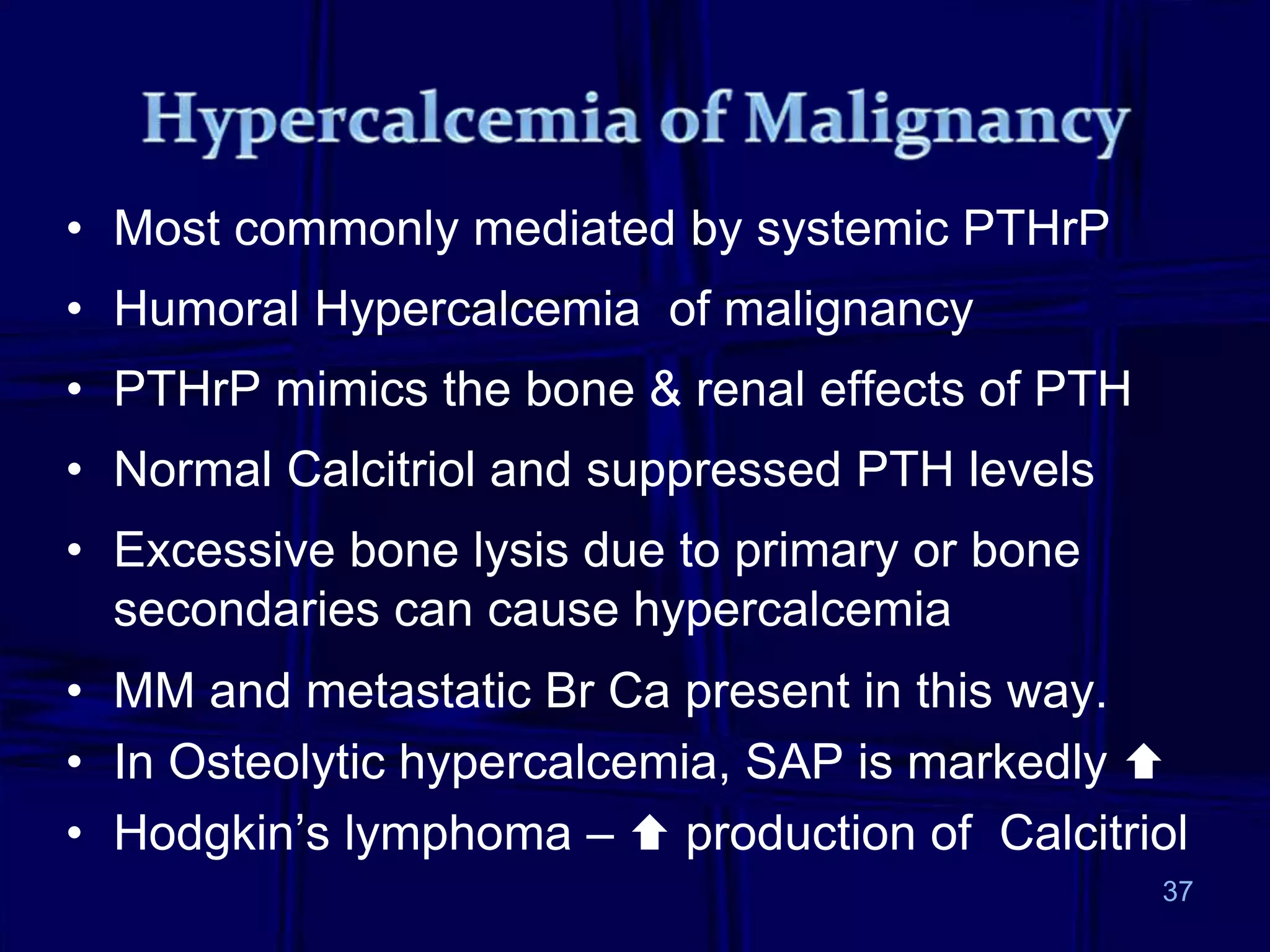 37
• Most commonly mediated by systemic PTHrP
• Humoral Hypercalcemia of malignancy
• PTHrP mimics the bone & renal effects of PTH
• Normal Calcitriol and suppressed PTH levels
• Excessive bone lysis due to primary or bone
secondaries can cause hypercalcemia
• MM and metastatic Br Ca present in this way.
• In Osteolytic hypercalcemia, SAP is markedly 
• Hodgkin’s lymphoma –  production of Calcitriol
 