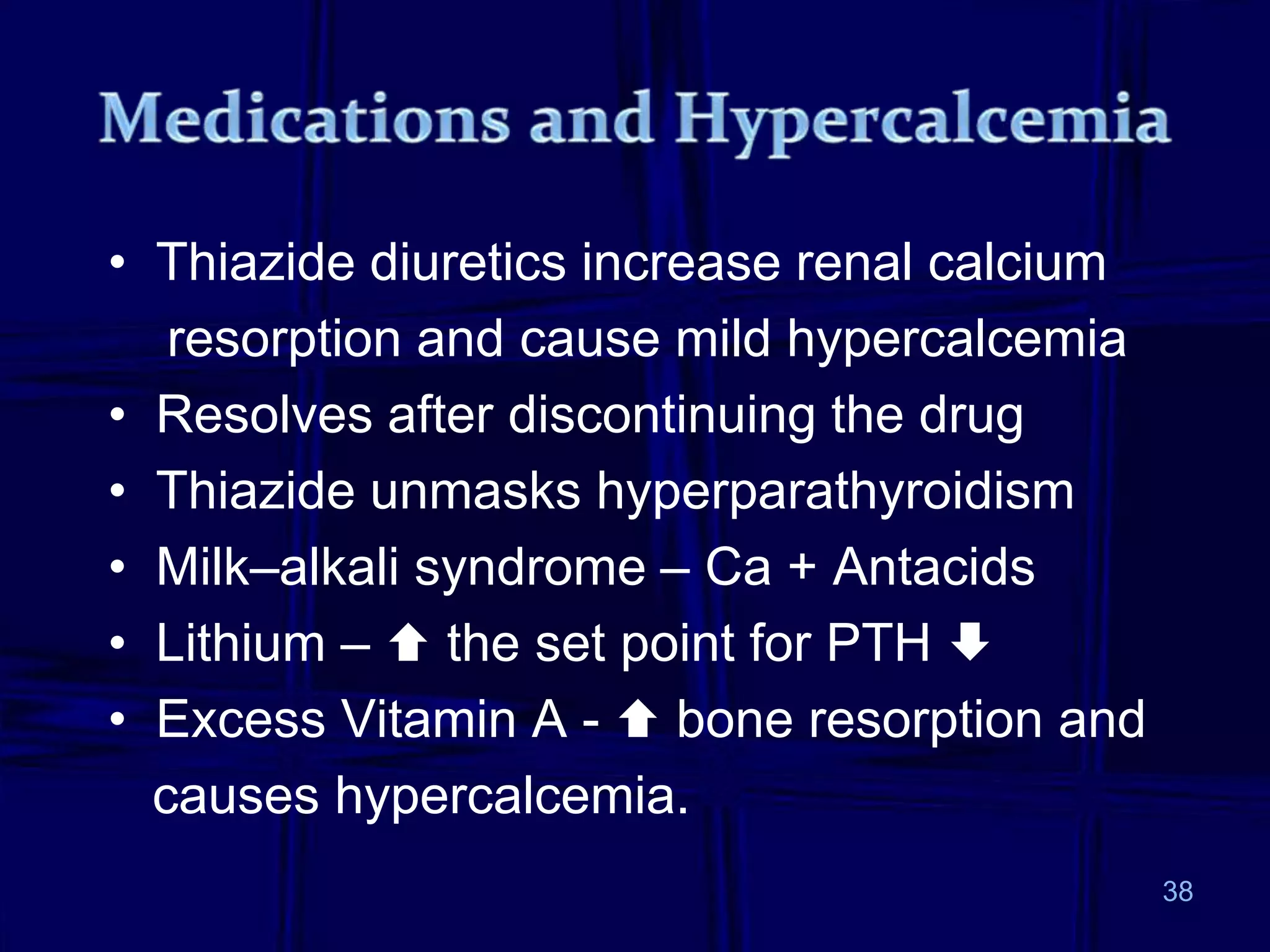 • Thiazide diuretics increase renal calcium
resorption and cause mild hypercalcemia
• Resolves after discontinuing the drug
• Thiazide unmasks hyperparathyroidism
• Milk–alkali syndrome – Ca + Antacids
• Lithium –  the set point for PTH 
• Excess Vitamin A -  bone resorption and
causes hypercalcemia.
38
 