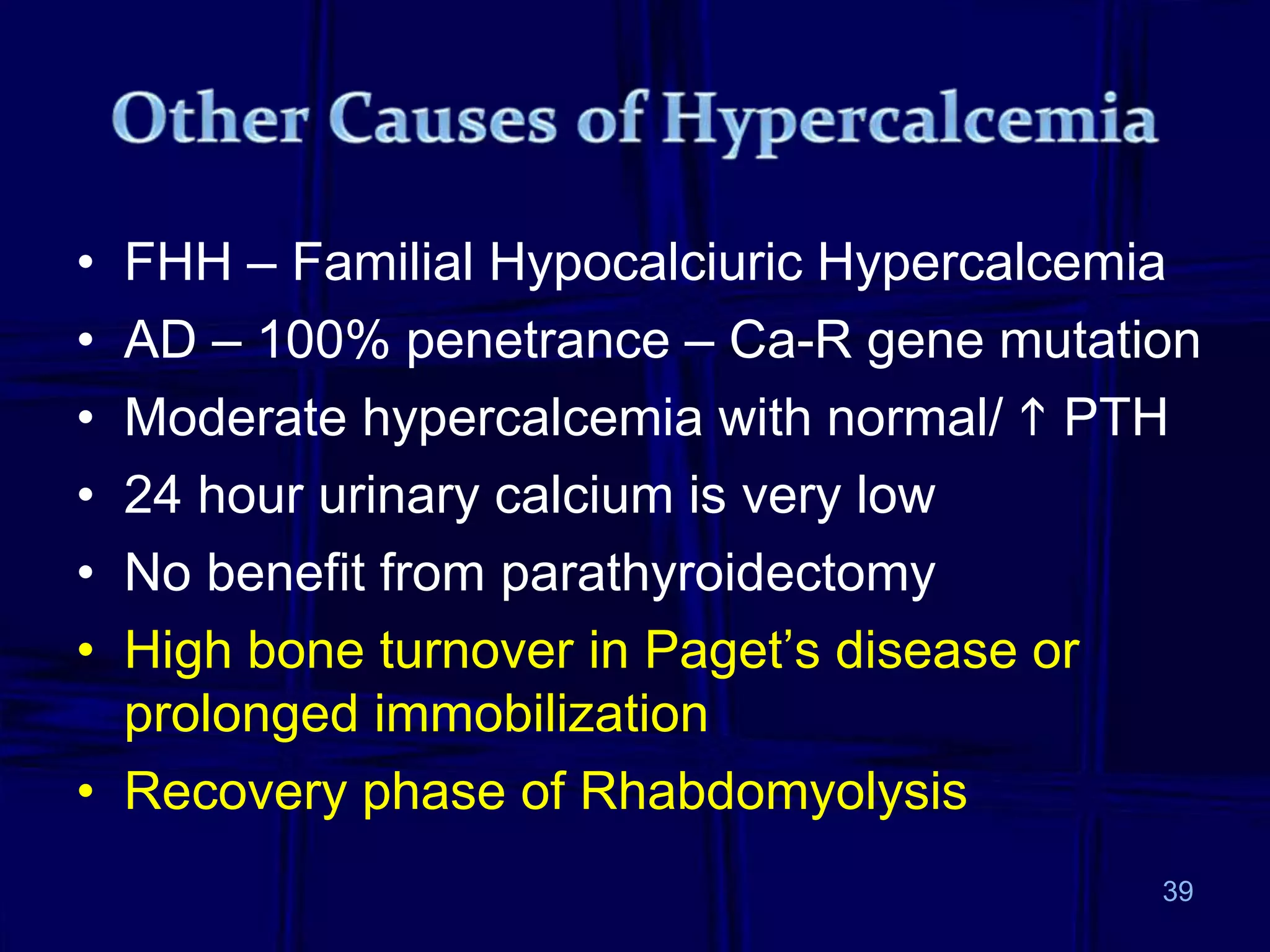 • FHH – Familial Hypocalciuric Hypercalcemia
• AD – 100% penetrance – Ca-R gene mutation
• Moderate hypercalcemia with normal/  PTH
• 24 hour urinary calcium is very low
• No benefit from parathyroidectomy
• High bone turnover in Paget’s disease or
prolonged immobilization
• Recovery phase of Rhabdomyolysis
39
 