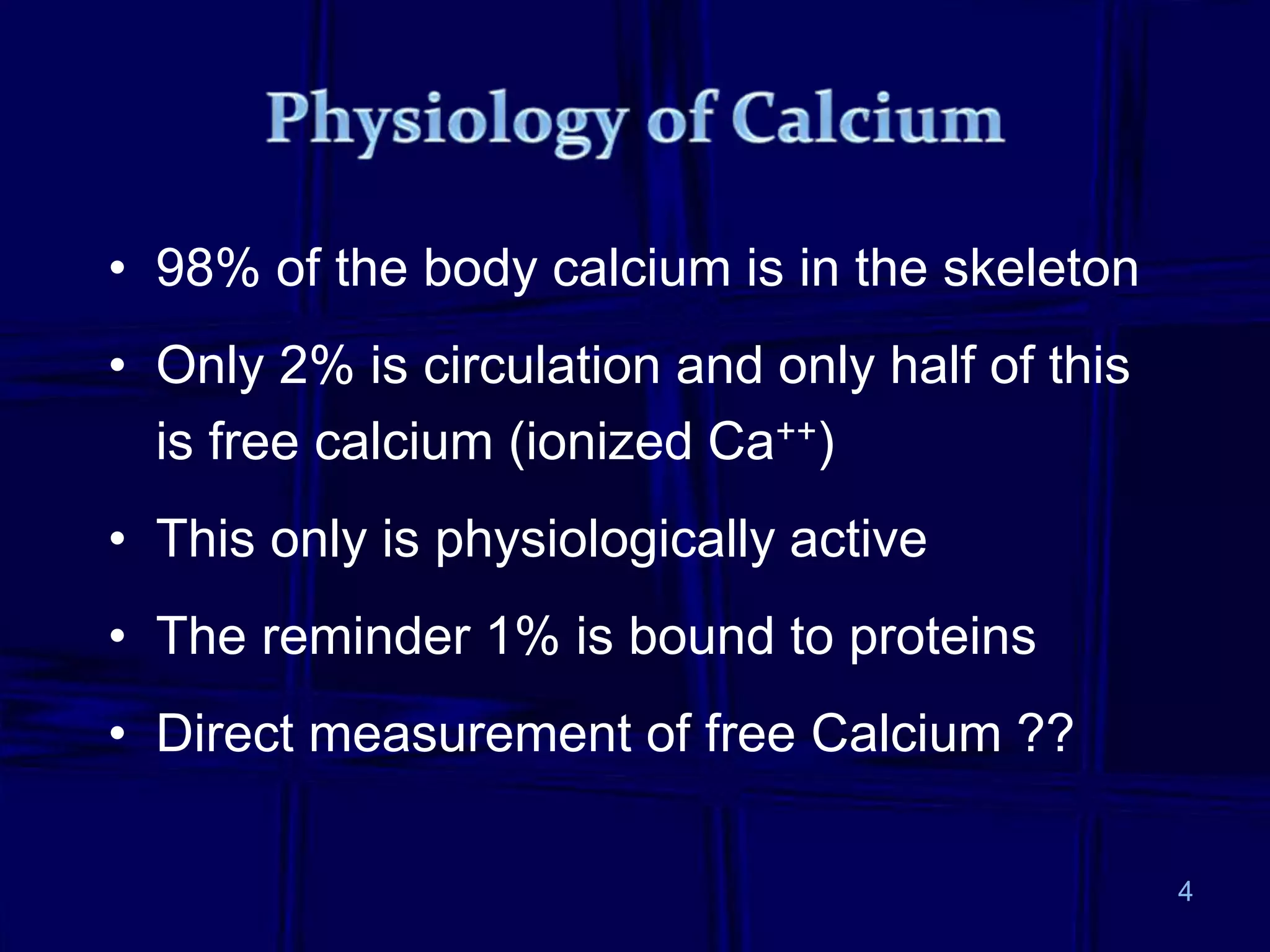 • 98% of the body calcium is in the skeleton
• Only 2% is circulation and only half of this
is free calcium (ionized Ca++)
• This only is physiologically active
• The reminder 1% is bound to proteins
• Direct measurement of free Calcium ??
4
 