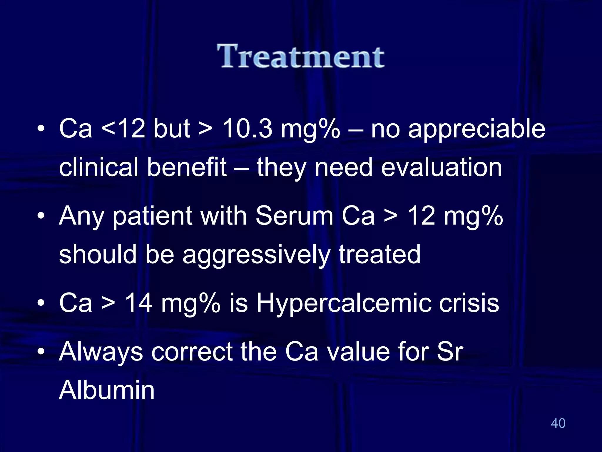 • Ca <12 but > 10.3 mg% – no appreciable
clinical benefit – they need evaluation
• Any patient with Serum Ca > 12 mg%
should be aggressively treated
• Ca > 14 mg% is Hypercalcemic crisis
• Always correct the Ca value for Sr
Albumin
40
 
