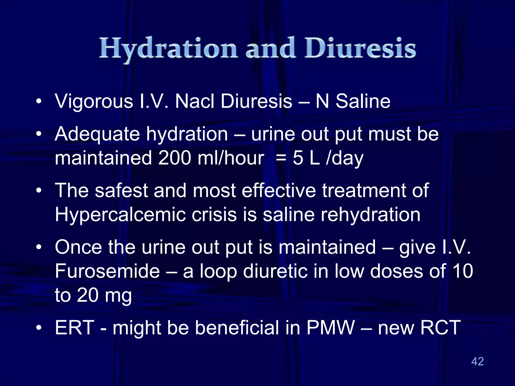 • Vigorous I.V. Nacl Diuresis – N Saline
• Adequate hydration – urine out put must be
maintained 200 ml/hour = 5 L /day
• The safest and most effective treatment of
Hypercalcemic crisis is saline rehydration
• Once the urine out put is maintained – give I.V.
Furosemide – a loop diuretic in low doses of 10
to 20 mg
• ERT - might be beneficial in PMW – new RCT
42
 