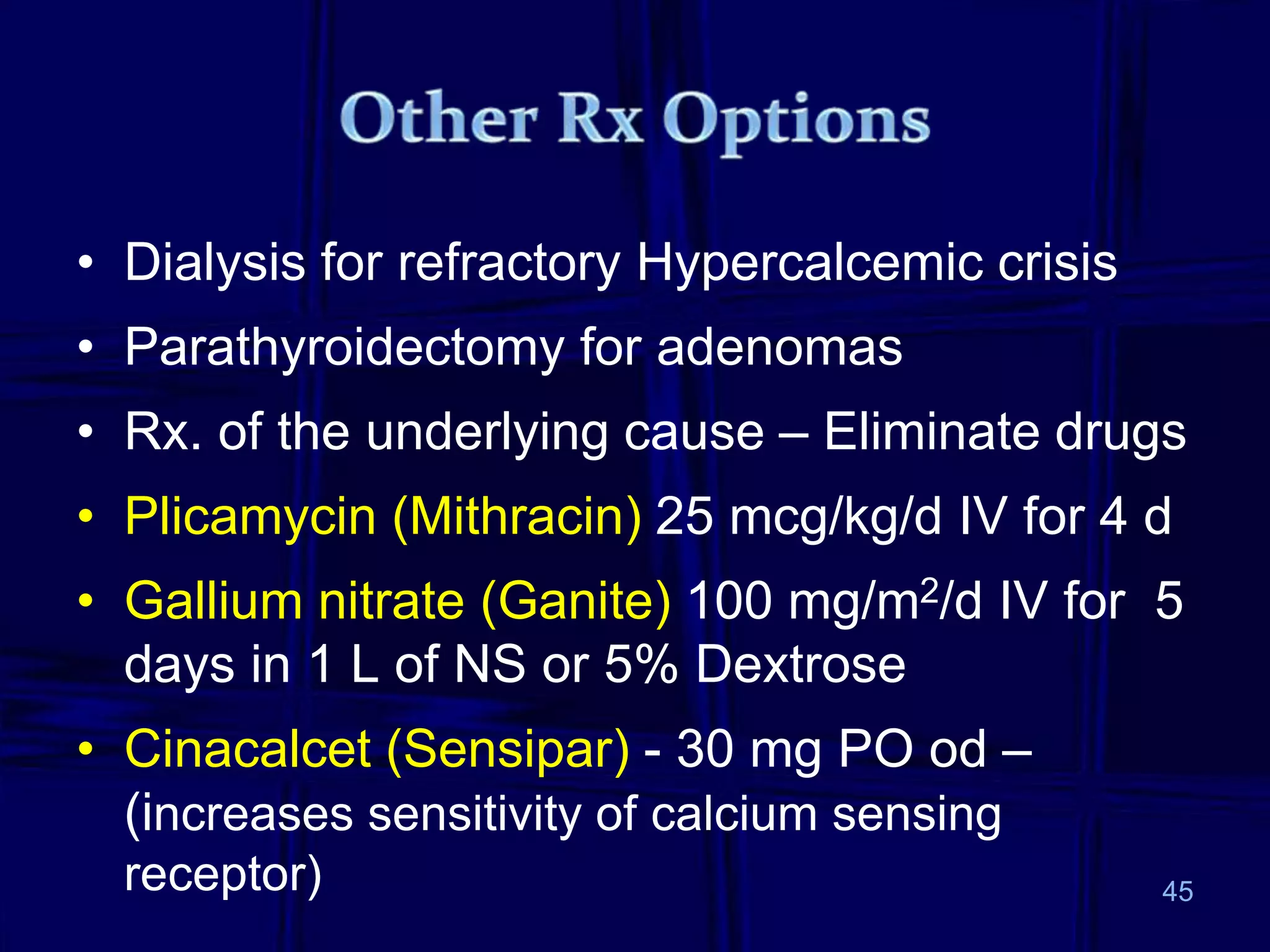 • Dialysis for refractory Hypercalcemic crisis
• Parathyroidectomy for adenomas
• Rx. of the underlying cause – Eliminate drugs
• Plicamycin (Mithracin) 25 mcg/kg/d IV for 4 d
• Gallium nitrate (Ganite) 100 mg/m2/d IV for 5
days in 1 L of NS or 5% Dextrose
• Cinacalcet (Sensipar) - 30 mg PO od –
(increases sensitivity of calcium sensing
receptor) 45
 
