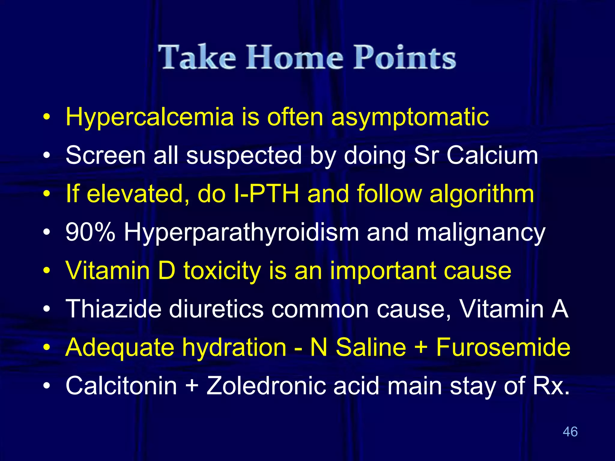 • Hypercalcemia is often asymptomatic
• Screen all suspected by doing Sr Calcium
• If elevated, do I-PTH and follow algorithm
• 90% Hyperparathyroidism and malignancy
• Vitamin D toxicity is an important cause
• Thiazide diuretics common cause, Vitamin A
• Adequate hydration - N Saline + Furosemide
• Calcitonin + Zoledronic acid main stay of Rx.
46
 