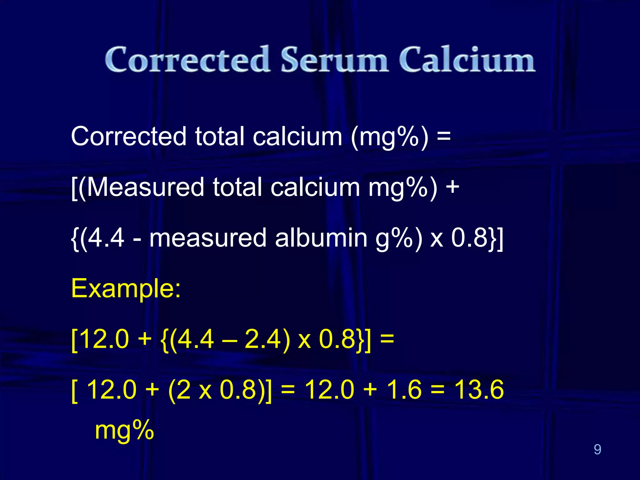Corrected total calcium (mg%) =
[(Measured total calcium mg%) +
{(4.4 - measured albumin g%) x 0.8}]
Example:
[12.0 + {(4.4 – 2.4) x 0.8}] =
[ 12.0 + (2 x 0.8)] = 12.0 + 1.6 = 13.6
mg%
9
 