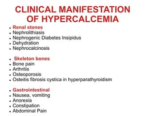 CLINICAL MANIFESTATION
OF HYPERCALCEMIA
 Renal stones
 Nephrolithiasis
 Nephrogenic Diabetes Insipidus
 Dehydration
 Nephrocalcinosis
 Skeleton bones
 Bone pain
 Arthritis
 Osteoporosis
 Osteitis fibrosis cystica in hyperparathyroidism
 Gastrointestinal
 Nausea, vomiting
 Anorexia
 Constipation
 Abdominal Pain
 