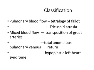 Classification
• Pulmonary blood flow – tetralogy of fallot
• —Tricuspid atresia
• Mixed blood flow — transposition of great
arteries
• —total anomalous
pulmonary venous return
• — hypoplastic left heart
syndrome
 