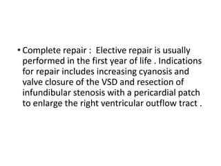 • Complete repair : Elective repair is usually
performed in the first year of life . Indications
for repair includes increasing cyanosis and
valve closure of the VSD and resection of
infundibular stenosis with a pericardial patch
to enlarge the right ventricular outflow tract .
 