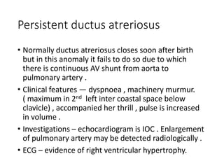 • Normally ductus atreriosus closes soon after birth
but in this anomaly it fails to do so due to which
there is continuous AV shunt from aorta to
pulmonary artery .
• Clinical features — dyspnoea , machinery murmur.
( maximum in 2nd left inter coastal space below
clavicle) , accompanied her thrill , pulse is increased
in volume .
• Investigations – echocardiogram is IOC . Enlargement
of pulmonary artery may be detected radiologically .
• ECG – evidence of right ventricular hypertrophy.
Persistent ductus atreriosus
 