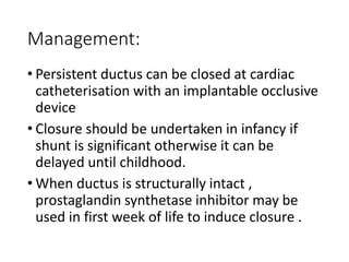 Management:
• Persistent ductus can be closed at cardiac
catheterisation with an implantable occlusive
device
• Closure should be undertaken in infancy if
shunt is significant otherwise it can be
delayed until childhood.
• When ductus is structurally intact ,
prostaglandin synthetase inhibitor may be
used in first week of life to induce closure .
 