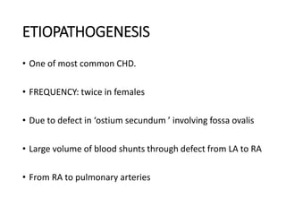 ETIOPATHOGENESIS
• One of most common CHD.
• FREQUENCY: twice in females
• Due to defect in ‘ostium secundum ’ involving fossa ovalis
• Large volume of blood shunts through defect from LA to RA
• From RA to pulmonary arteries
 