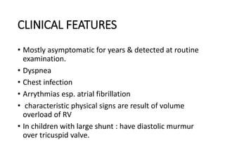 CLINICAL FEATURES
• Mostly asymptomatic for years & detected at routine
examination.
• Dyspnea
• Chest infection
• Arrythmias esp. atrial fibrillation
• characteristic physical signs are result of volume
overload of RV
• In children with large shunt : have diastolic murmur
over tricuspid valve.
 