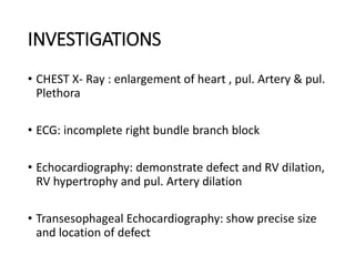 INVESTIGATIONS
• CHEST X- Ray : enlargement of heart , pul. Artery & pul.
Plethora
• ECG: incomplete right bundle branch block
• Echocardiography: demonstrate defect and RV dilation,
RV hypertrophy and pul. Artery dilation
• Transesophageal Echocardiography: show precise size
and location of defect
 