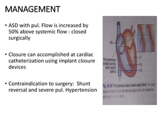 MANAGEMENT
• ASD with pul. Flow is increased by
50% above systemic flow : closed
surgically
• Closure can accomplished at cardiac
catheterization using implant closure
devices
• Contraindication to surgery: Shunt
reversal and severe pul. Hypertension
 
