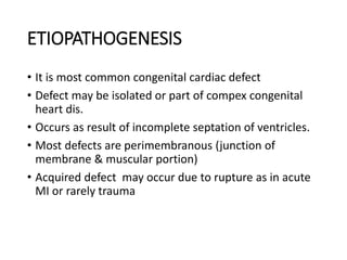 ETIOPATHOGENESIS
• It is most common congenital cardiac defect
• Defect may be isolated or part of compex congenital
heart dis.
• Occurs as result of incomplete septation of ventricles.
• Most defects are perimembranous (junction of
membrane & muscular portion)
• Acquired defect may occur due to rupture as in acute
MI or rarely trauma
 