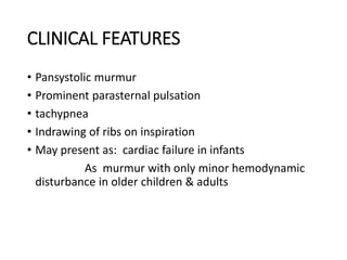 CLINICAL FEATURES
• Pansystolic murmur
• Prominent parasternal pulsation
• tachypnea
• Indrawing of ribs on inspiration
• May present as: cardiac failure in infants
As murmur with only minor hemodynamic
disturbance in older children & adults
 