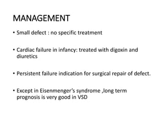 MANAGEMENT
• Small defect : no specific treatment
• Cardiac failure in infancy: treated with digoxin and
diuretics
• Persistent failure indication for surgical repair of defect.
• Except in Eisenmenger’s syndrome ,long term
prognosis is very good in VSD
 