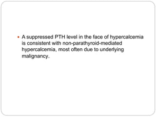  A suppressed PTH level in the face of hypercalcemia
is consistent with non-parathyroid-mediated
hypercalcemia, most often due to underlying
malignancy.
 