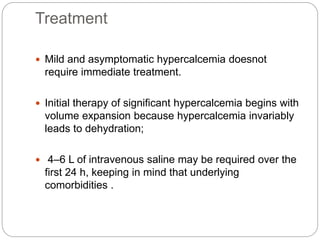 Treatment
 Mild and asymptomatic hypercalcemia doesnot
require immediate treatment.
 Initial therapy of significant hypercalcemia begins with
volume expansion because hypercalcemia invariably
leads to dehydration;
 4–6 L of intravenous saline may be required over the
first 24 h, keeping in mind that underlying
comorbidities .
 